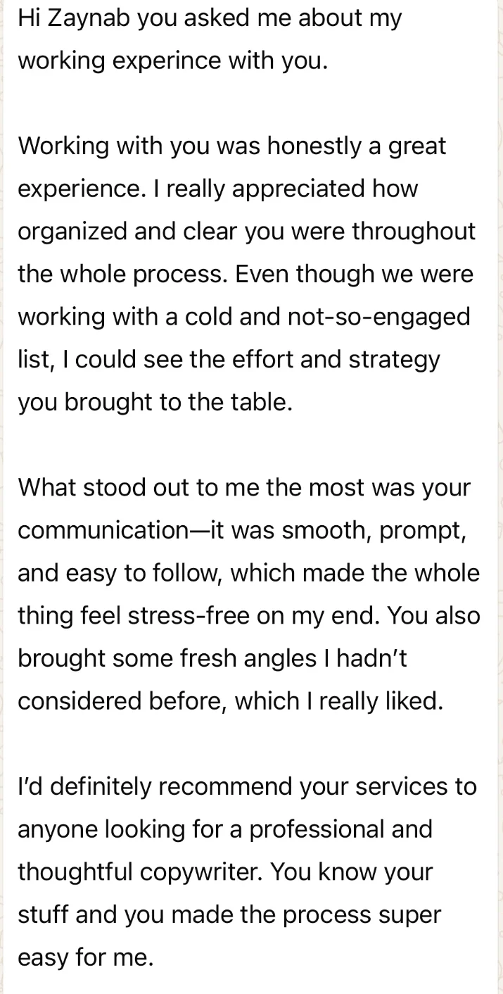 WhatsApp message from Mubashir: “Working with you was honestly a great experience. I really appreciated how organized and clear you were throughout the whole process. Even though we were working with a cold and not-so-engaged list, I could see the effort and strategy you brought to the table. What stood out to me the most was your communication—it was smooth, prompt, and easy to follow, which made the whole thing feel stress-free on my end. You also brought some fresh angles I hadn’t considered before, which I really liked. I’d definitely recommend your services to anyone looking for a professional and thoughtful copywriter. You know your stuff and you made the process super easy for me.”